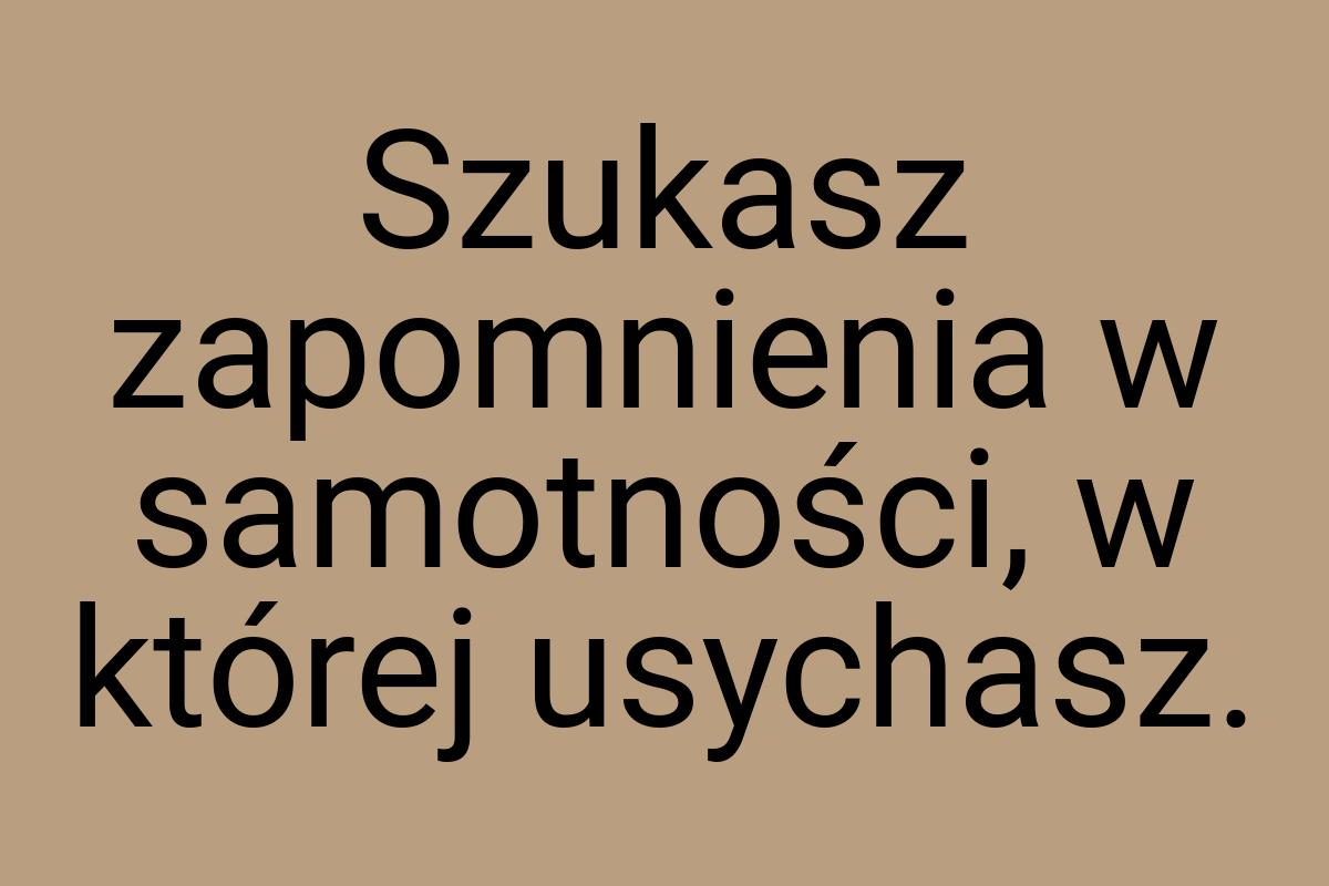 Szukasz zapomnienia w samotności, w której usychasz