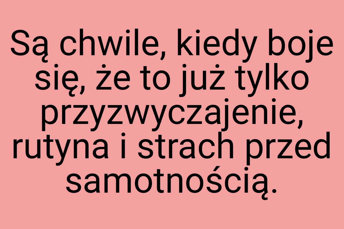 Są chwile, kiedy boje się, że to już tylko przyzwyczajenie