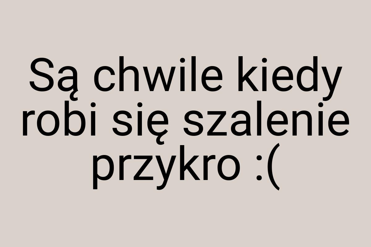 Są chwile kiedy robi się szalenie przykro