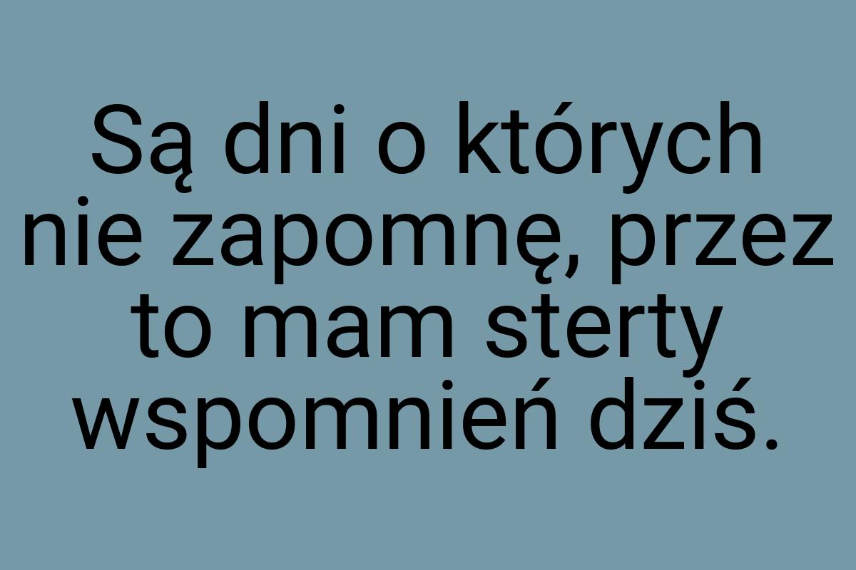 Są dni o których nie zapomnę, przez to mam sterty wspomnień