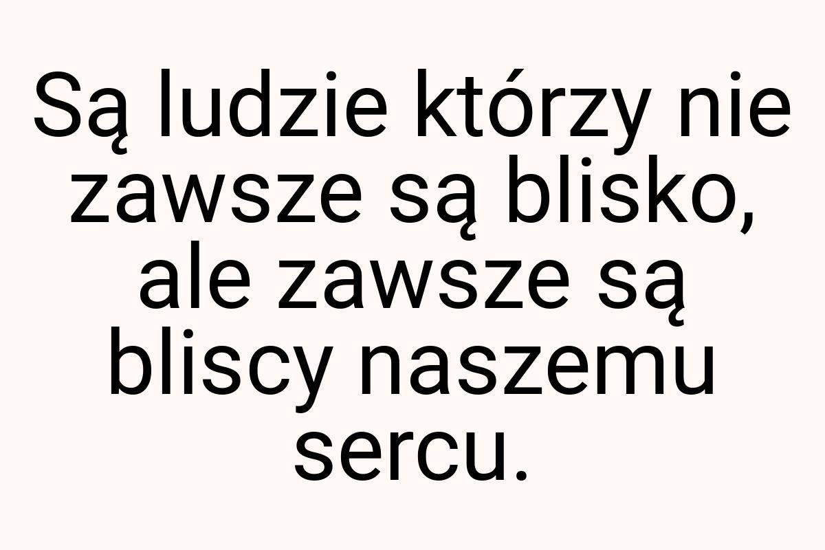 Są ludzie którzy nie zawsze są blisko, ale zawsze są bliscy