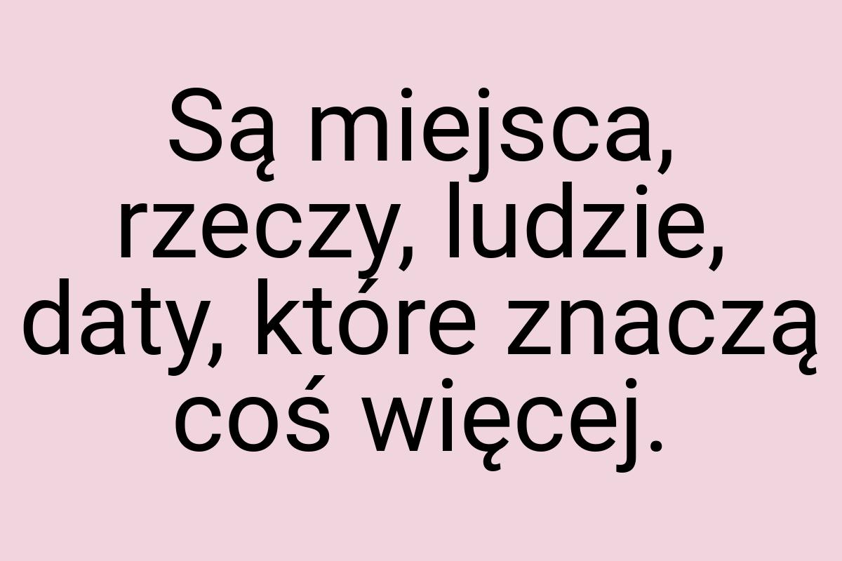 Są miejsca, rzeczy, ludzie, daty, które znaczą coś więcej