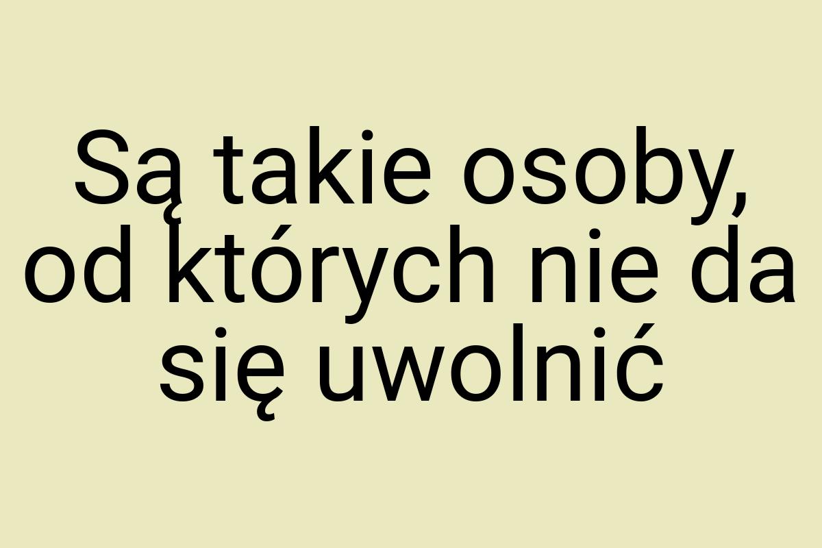 Są takie osoby, od których nie da się uwolnić