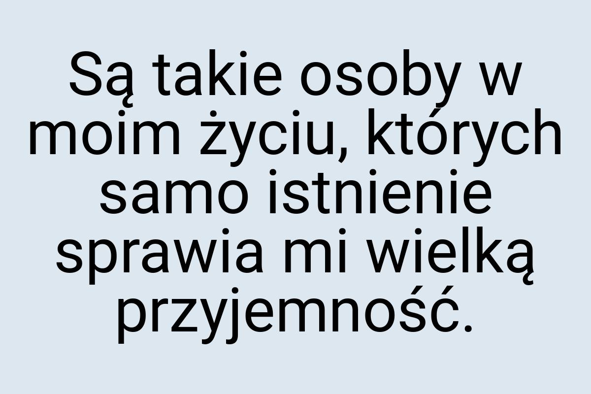 Są takie osoby w moim życiu, których samo istnienie sprawia