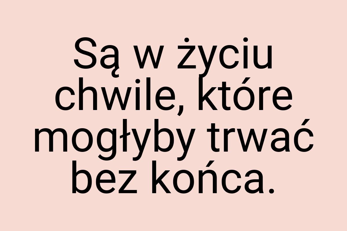 Są w życiu chwile, które mogłyby trwać bez końca