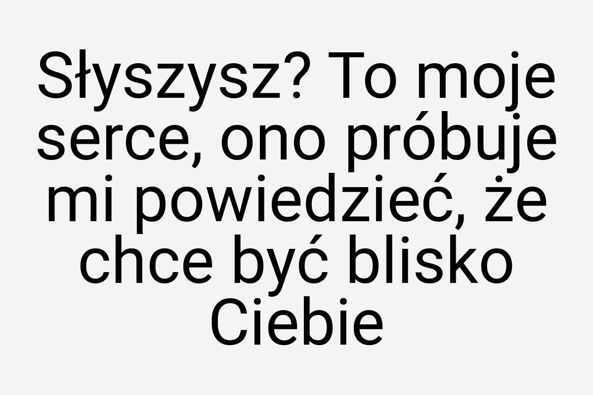 Słyszysz? To moje serce, ono próbuje mi powiedzieć, że chce