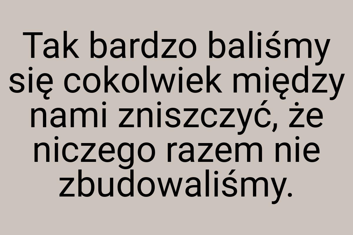 Tak bardzo baliśmy się cokolwiek między nami zniszczyć, że