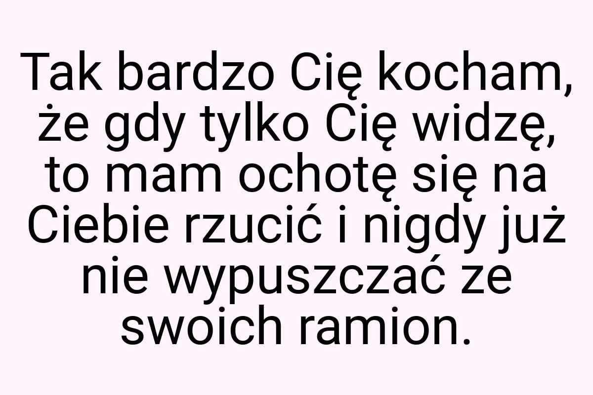 Tak bardzo Cię kocham, że gdy tylko Cię widzę, to mam