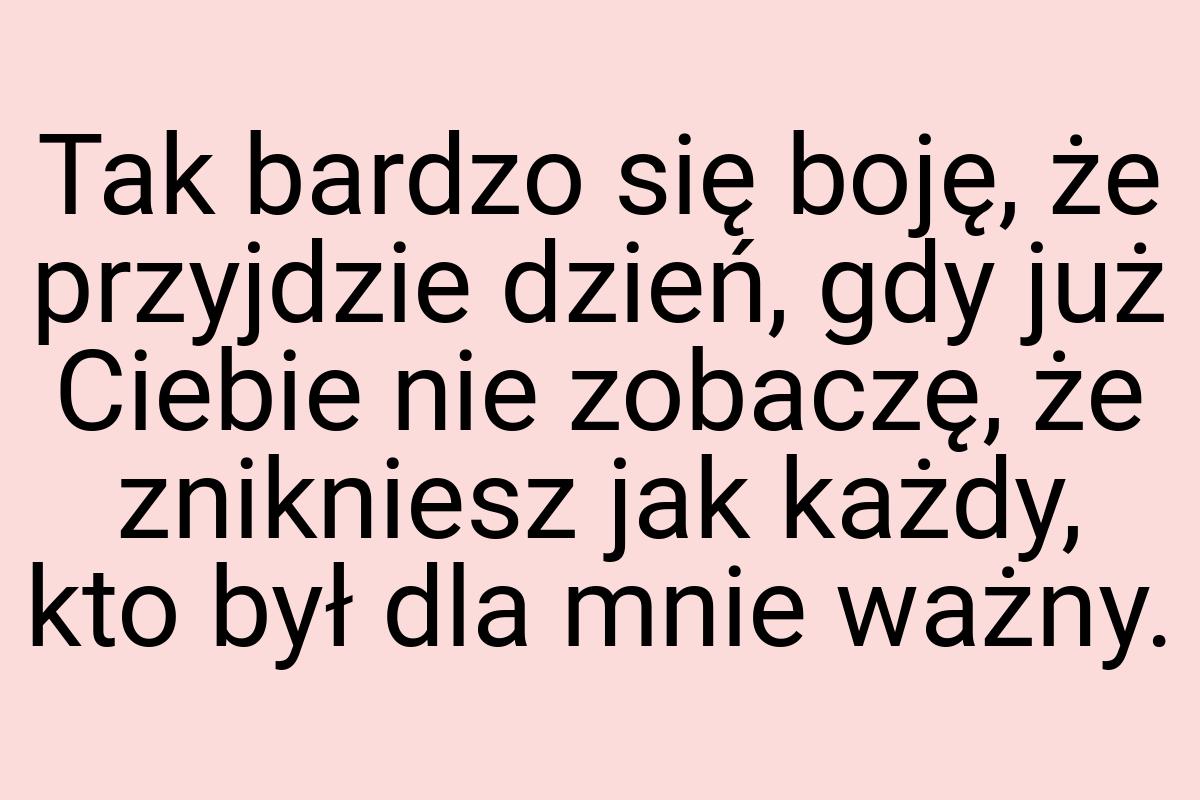 Tak bardzo się boję, że przyjdzie dzień, gdy już Ciebie nie