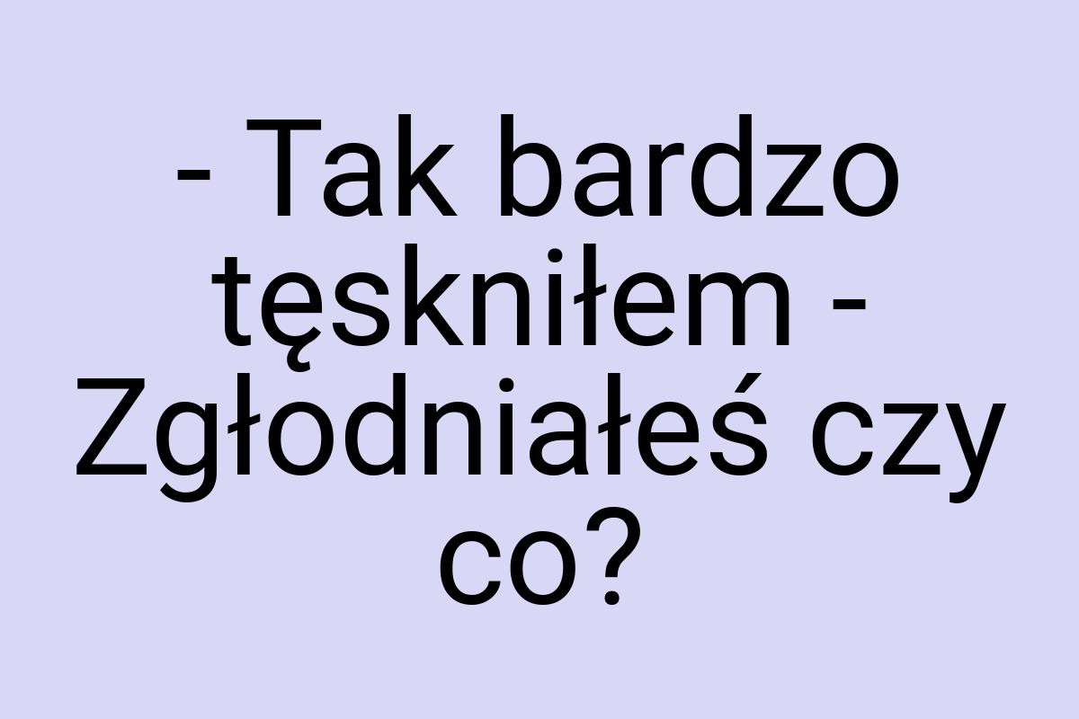 - Tak bardzo tęskniłem - Zgłodniałeś czy co