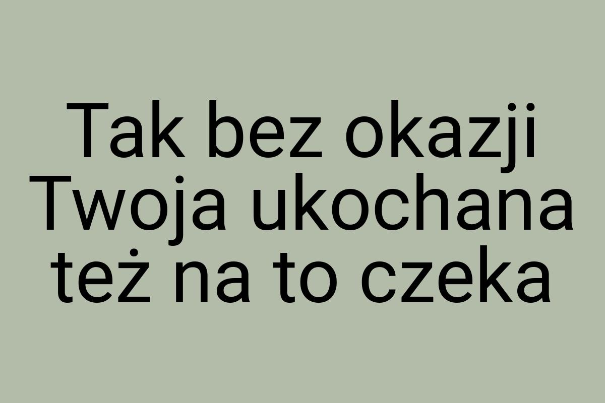 Tak bez okazji Twoja ukochana też na to czeka