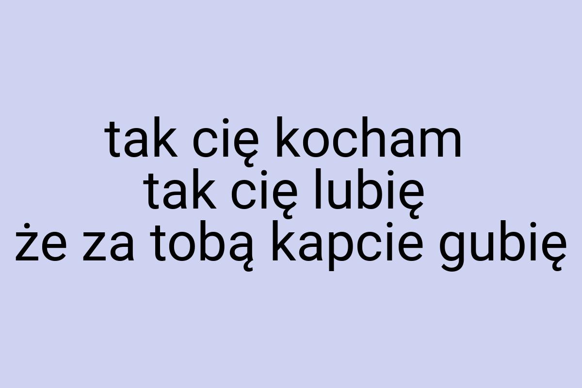 Tak cię kocham tak cię lubię że za tobą kapcie gubię