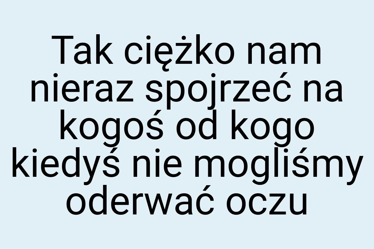 Tak ciężko nam nieraz spojrzeć na kogoś od kogo kiedyś nie