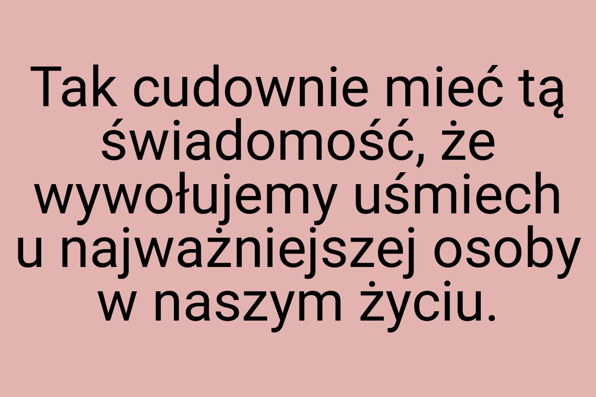 Tak cudownie mieć tą świadomość, że wywołujemy uśmiech u