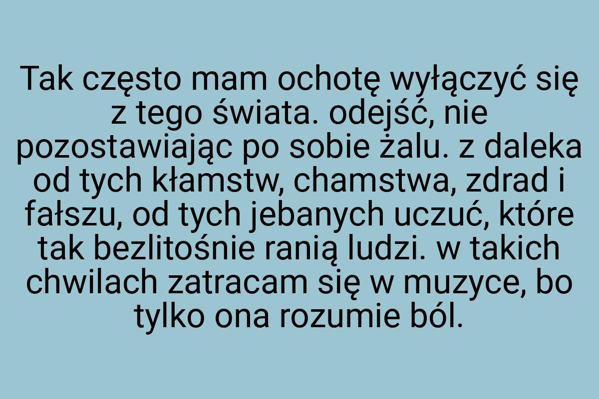 Tak często mam ochotę wyłączyć się z tego świata. odejść