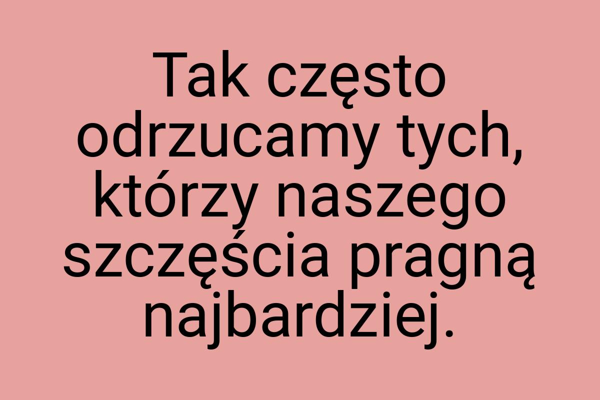 Tak często odrzucamy tych, którzy naszego szczęścia pragną