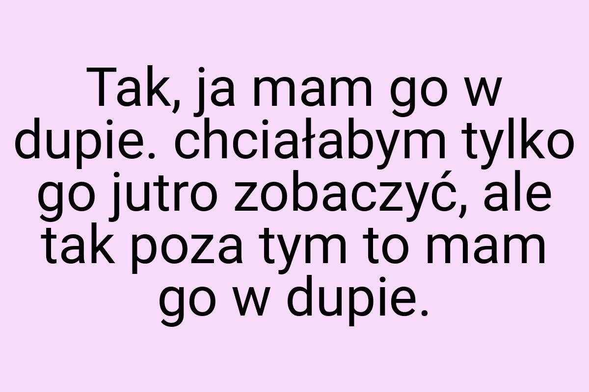 Tak, ja mam go w dupie. chciałabym tylko go jutro zobaczyć