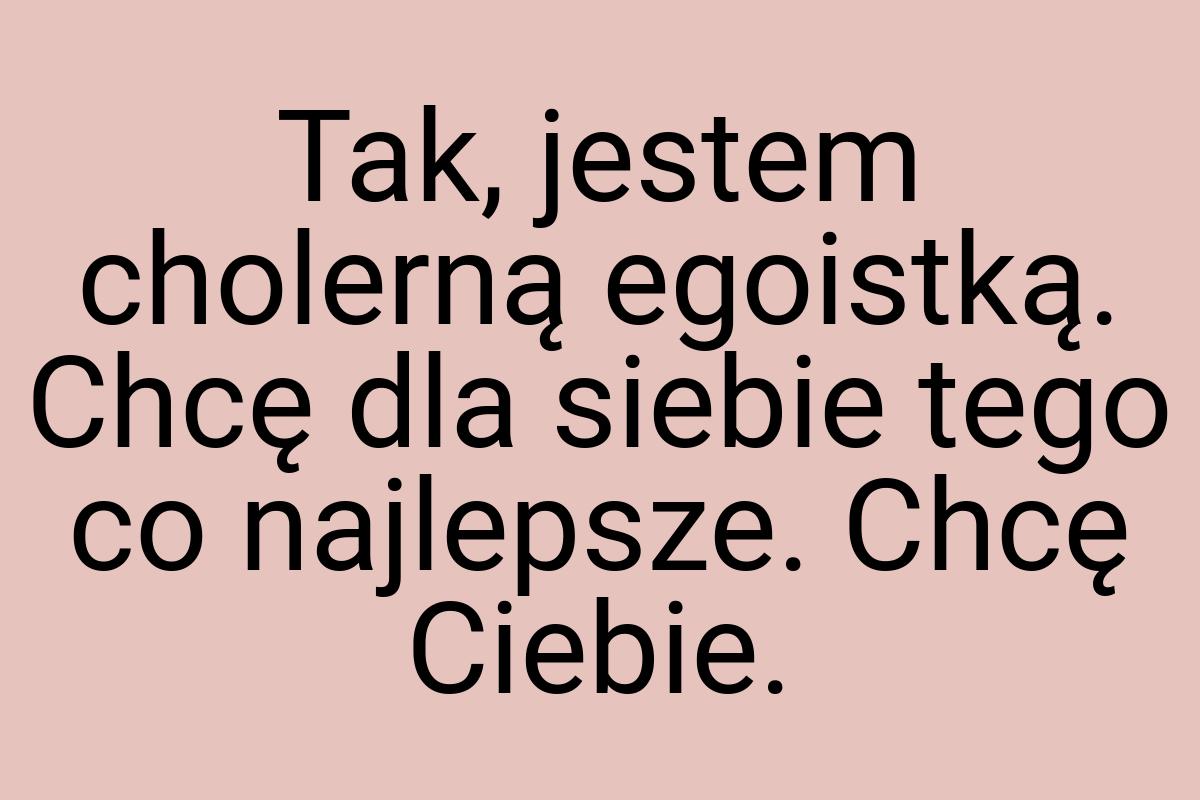 Tak, jestem cholerną egoistką. Chcę dla siebie tego co