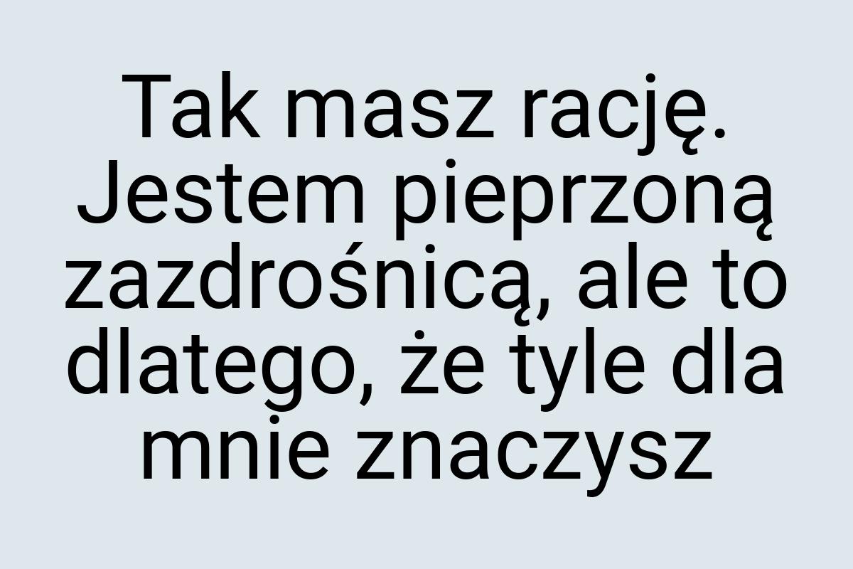 Tak masz rację. Jestem pieprzoną zazdrośnicą, ale to