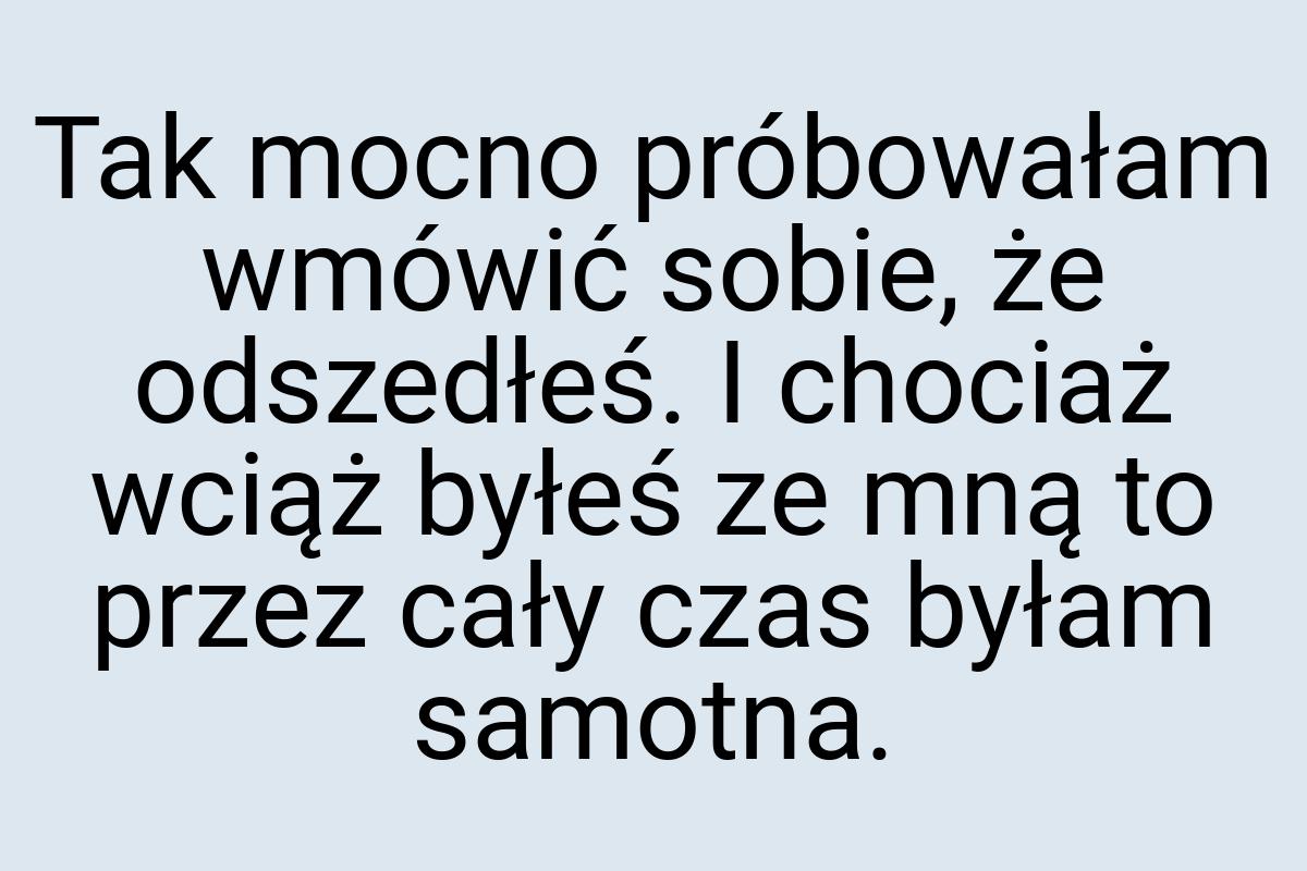 Tak mocno próbowałam wmówić sobie, że odszedłeś. I chociaż