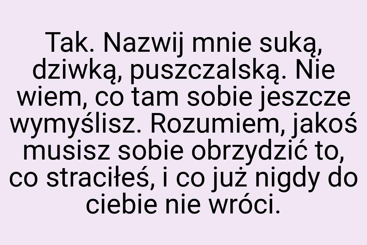 Tak. Nazwij mnie suką, dziwką, puszczalską. Nie wiem, co