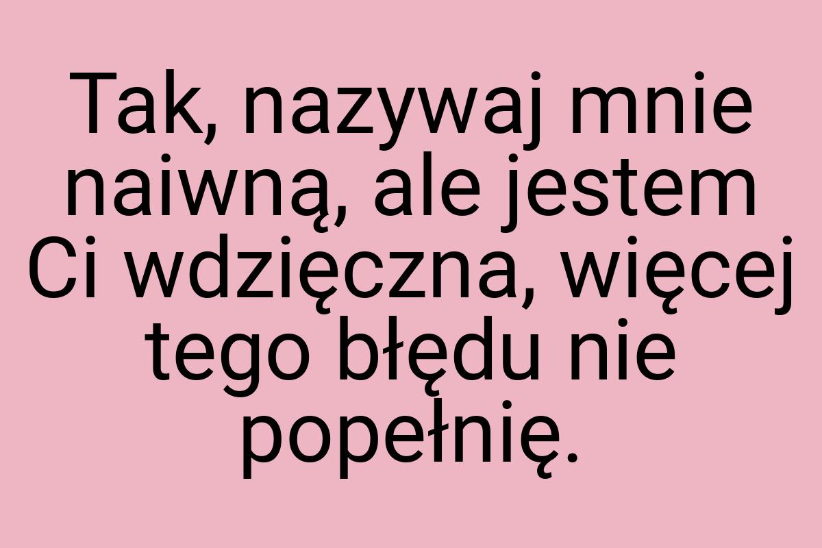 Tak, nazywaj mnie naiwną, ale jestem Ci wdzięczna, więcej