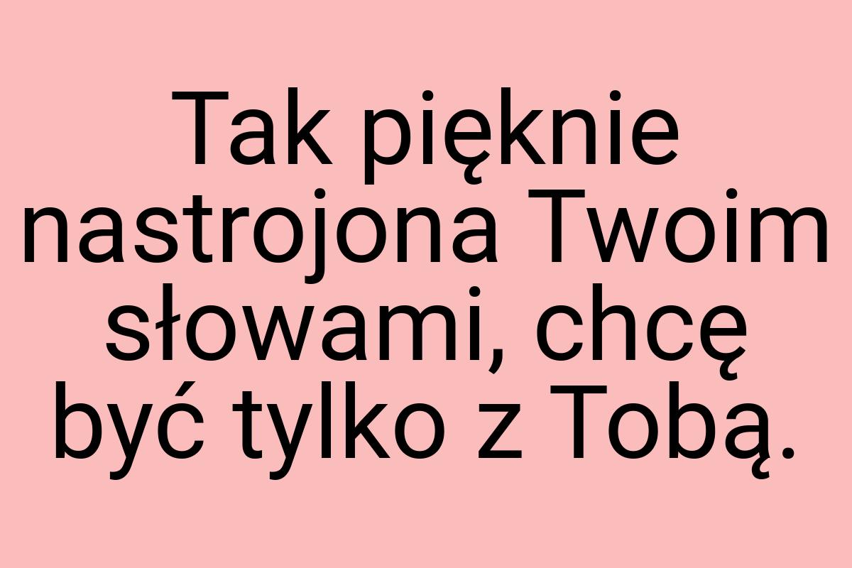 Tak pięknie nastrojona Twoim słowami, chcę być tylko z Tobą