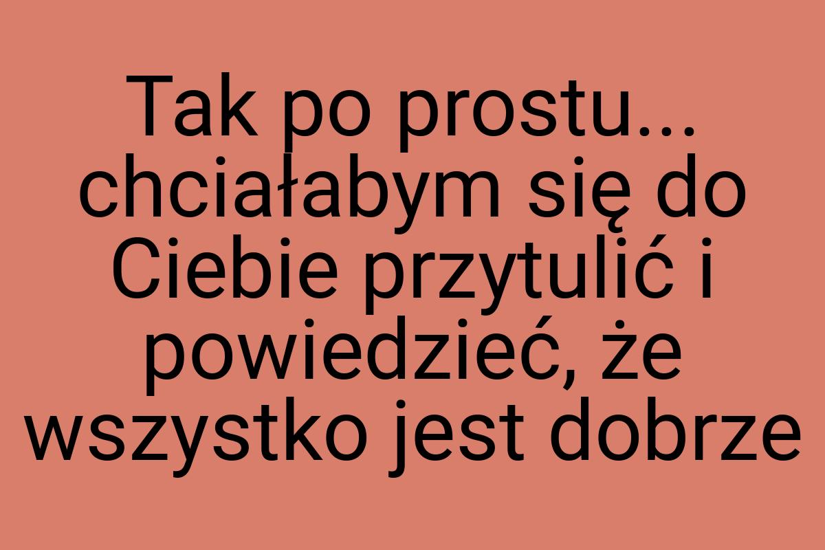 Tak po prostu... chciałabym się do Ciebie przytulić i