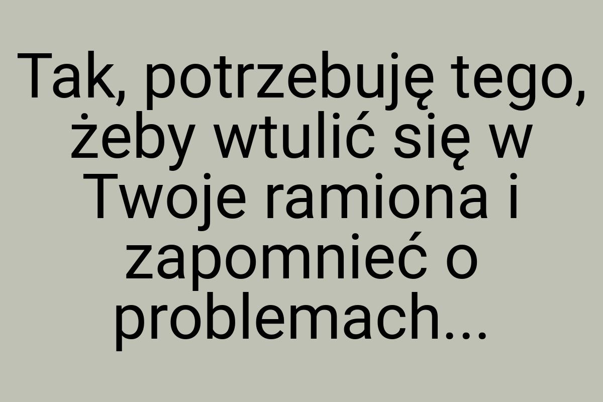 Tak, potrzebuję tego, żeby wtulić się w Twoje ramiona i