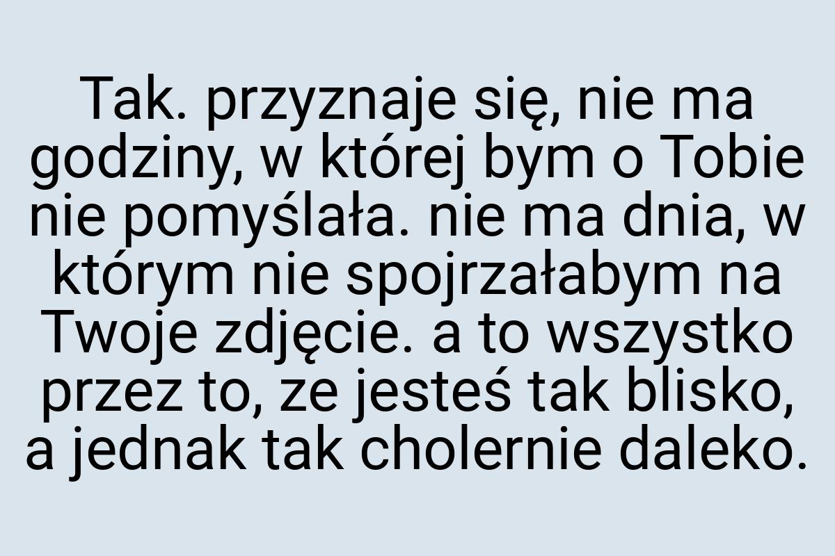 Tak. przyznaje się, nie ma godziny, w której bym o Tobie