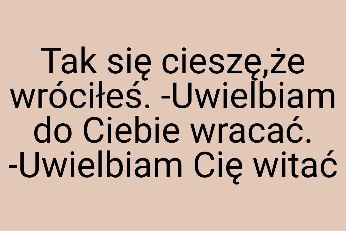 Tak się cieszę,że wróciłeś. -Uwielbiam do Ciebie wracać