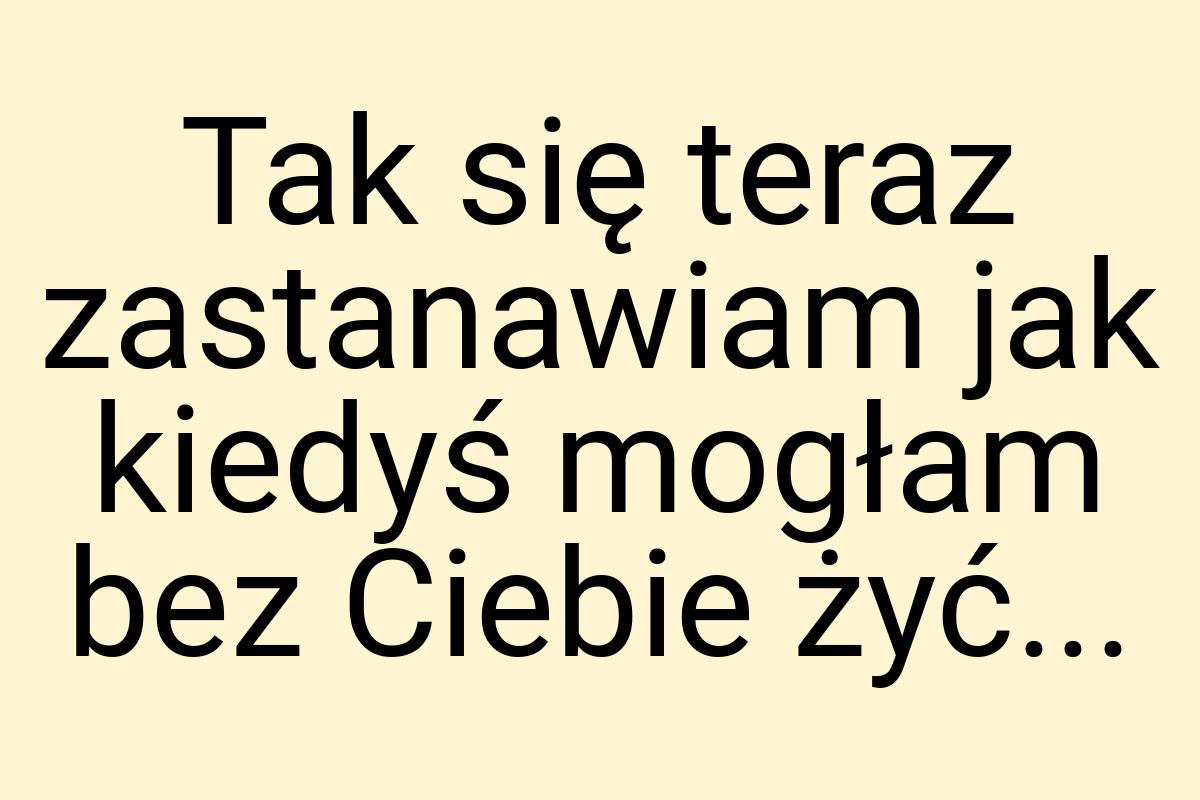 Tak się teraz zastanawiam jak kiedyś mogłam bez Ciebie