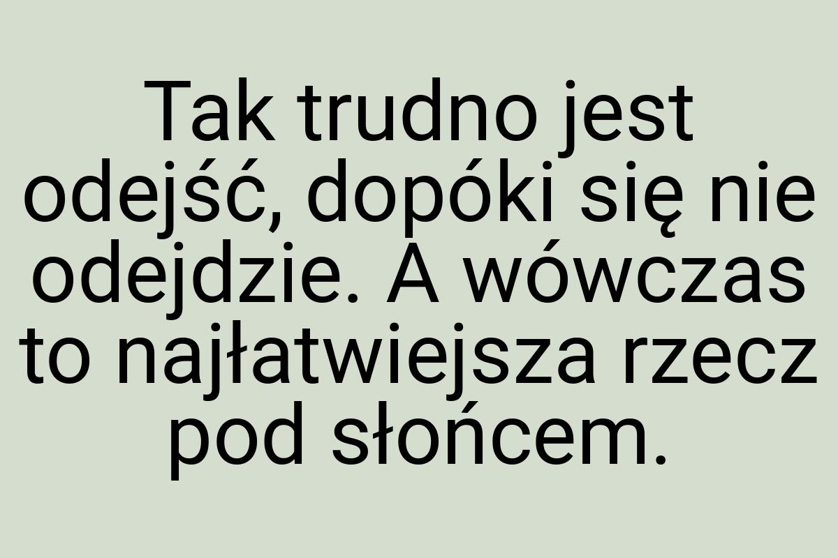 Tak trudno jest odejść, dopóki się nie odejdzie. A wówczas