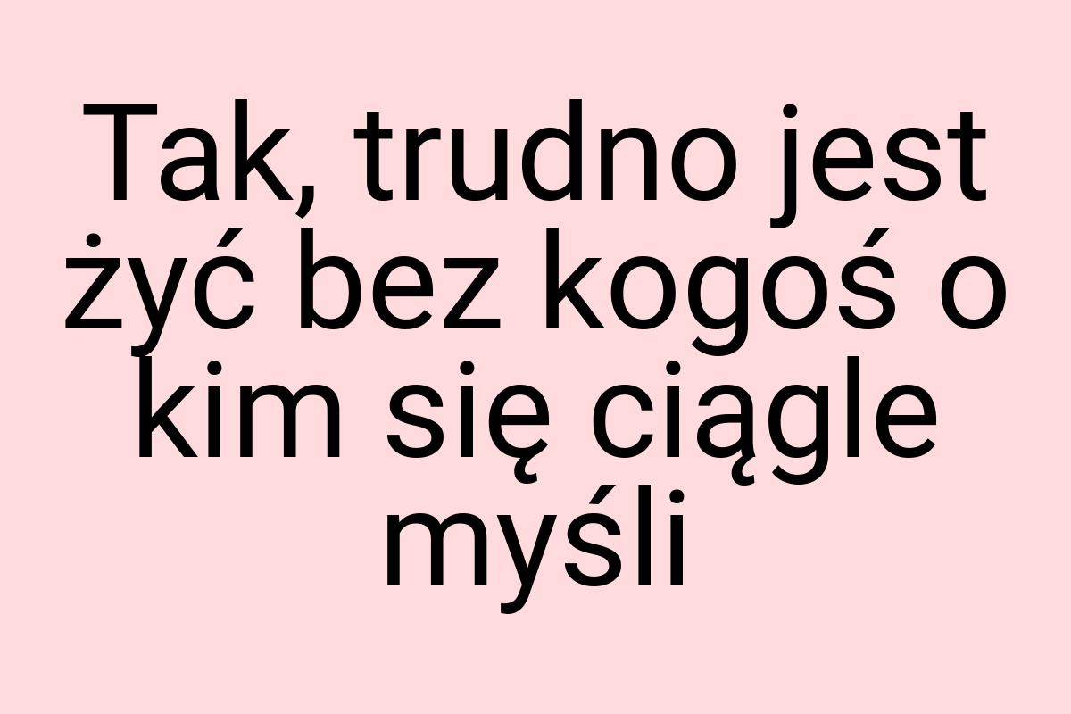 Tak, trudno jest żyć bez kogoś o kim się ciągle myśli