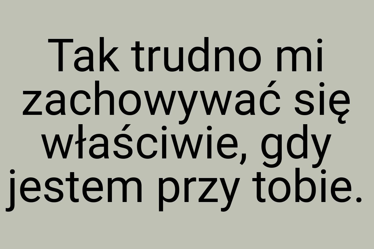 Tak trudno mi zachowywać się właściwie, gdy jestem przy