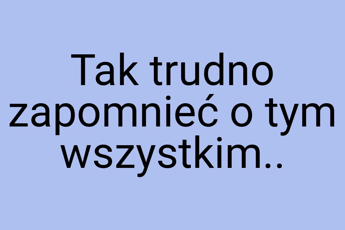 Tak trudno zapomnieć o tym wszystkim