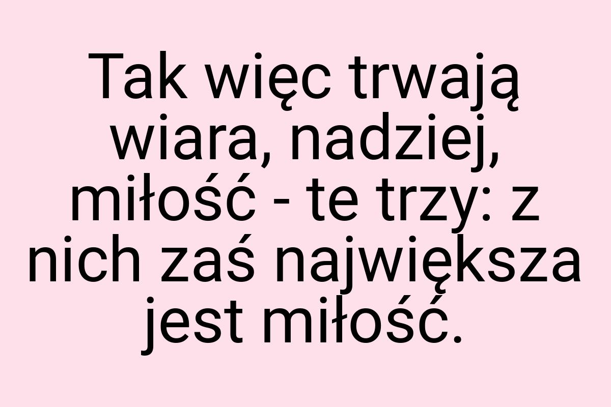 Tak więc trwają wiara, nadziej, miłość - te trzy: z nich