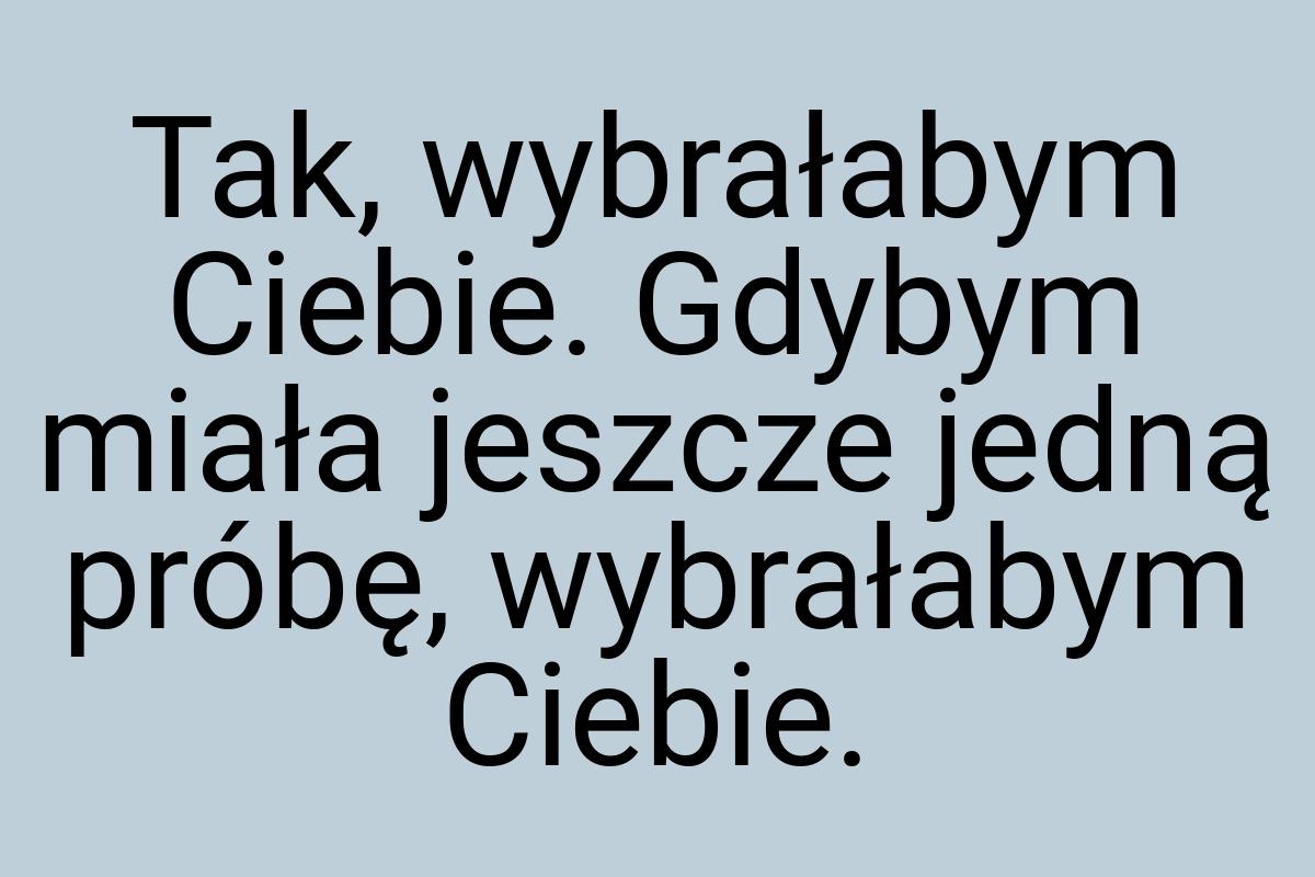 Tak, wybrałabym Ciebie. Gdybym miała jeszcze jedną próbę