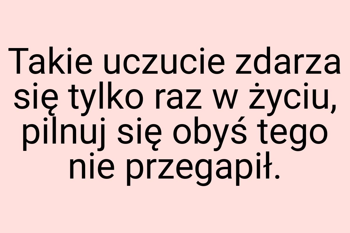 Takie uczucie zdarza się tylko raz w życiu, pilnuj się obyś