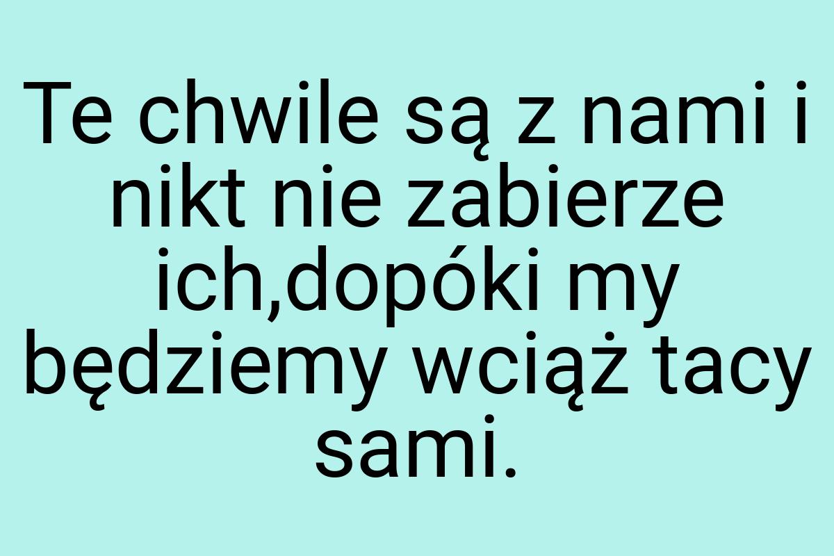 Te chwile są z nami i nikt nie zabierze ich,dopóki my