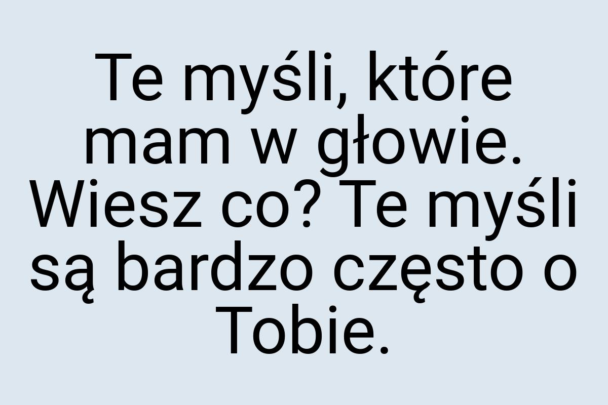 Te myśli, które mam w głowie. Wiesz co? Te myśli są bardzo