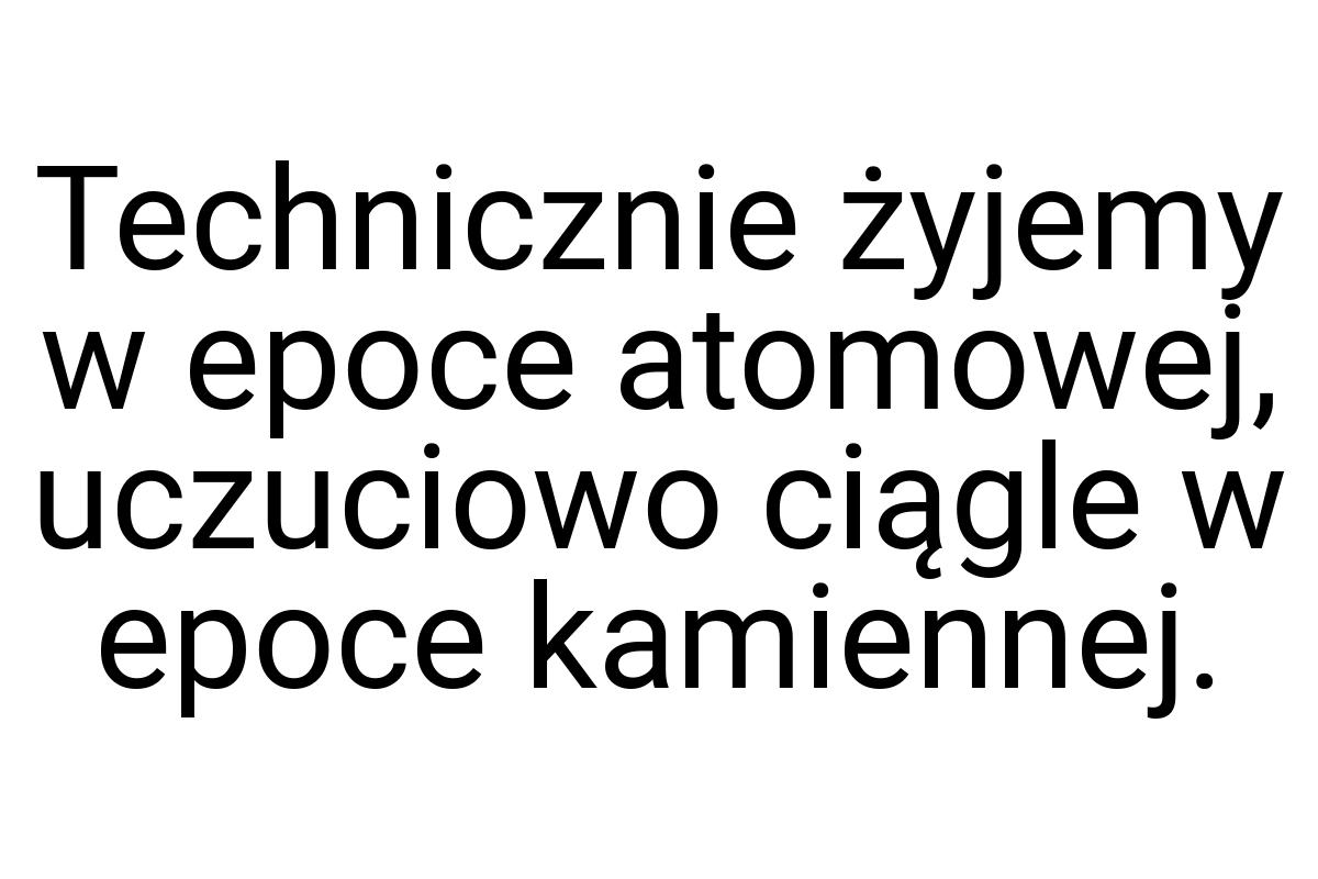 Technicznie żyjemy w epoce atomowej, uczuciowo ciągle w