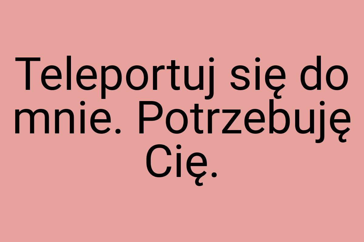 Teleportuj się do mnie. Potrzebuję Cię