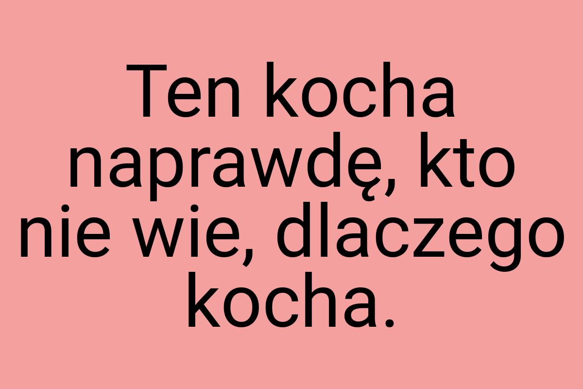 Ten kocha naprawdę, kto nie wie, dlaczego kocha