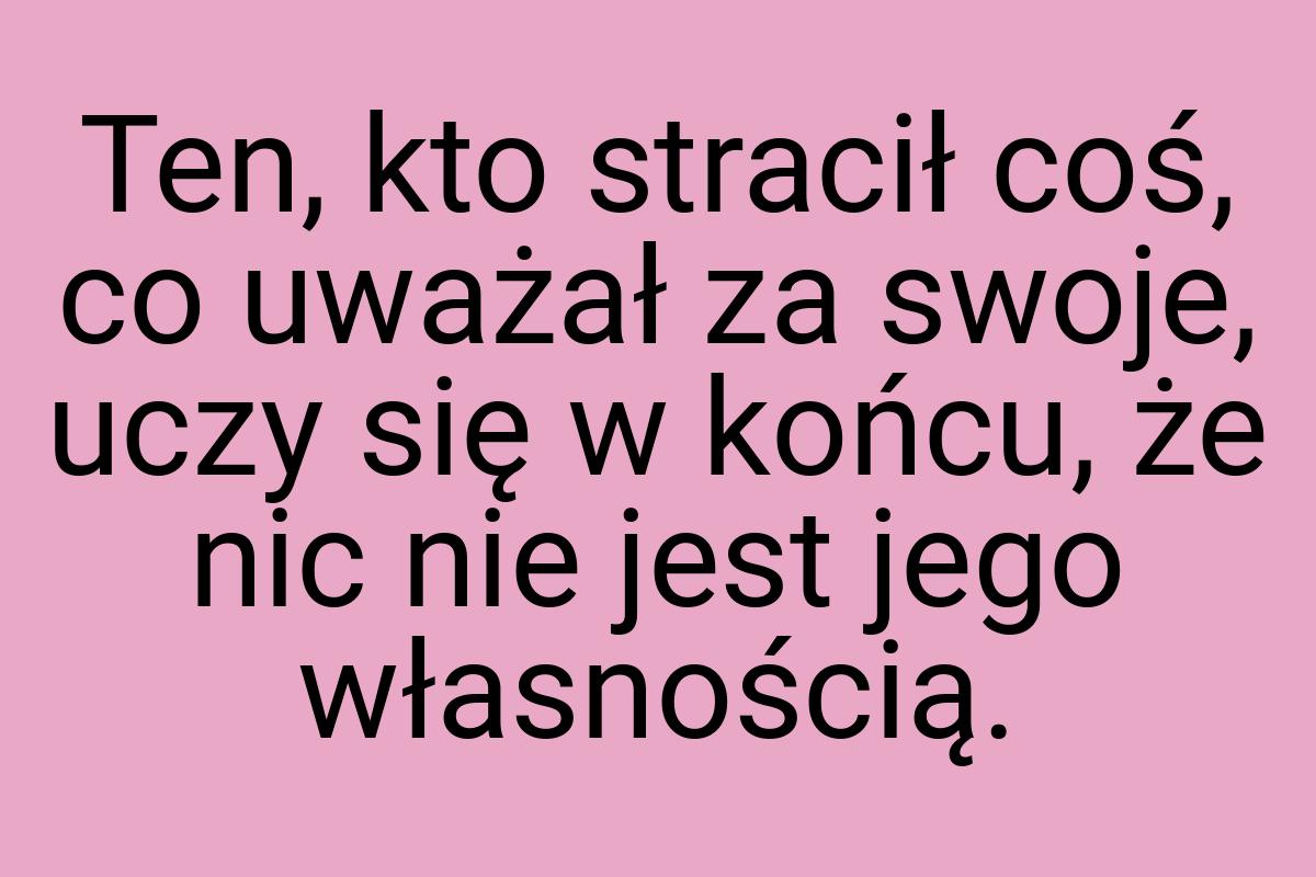 Ten, kto stracił coś, co uważał za swoje, uczy się w końcu