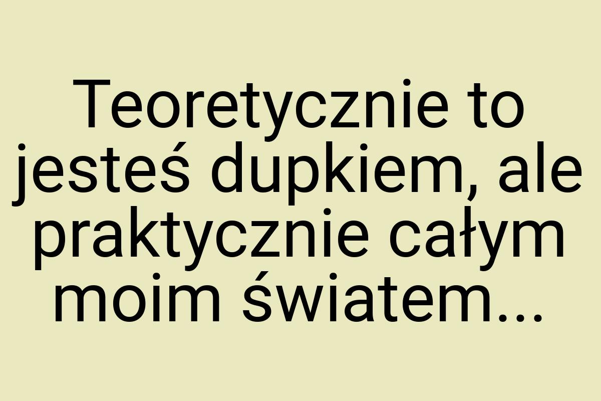 Teoretycznie to jesteś dupkiem, ale praktycznie całym moim