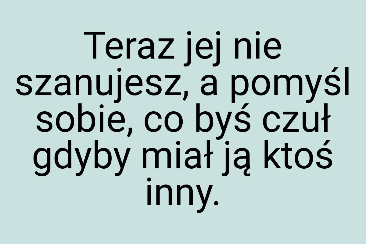 Teraz jej nie szanujesz, a pomyśl sobie, co byś czuł gdyby