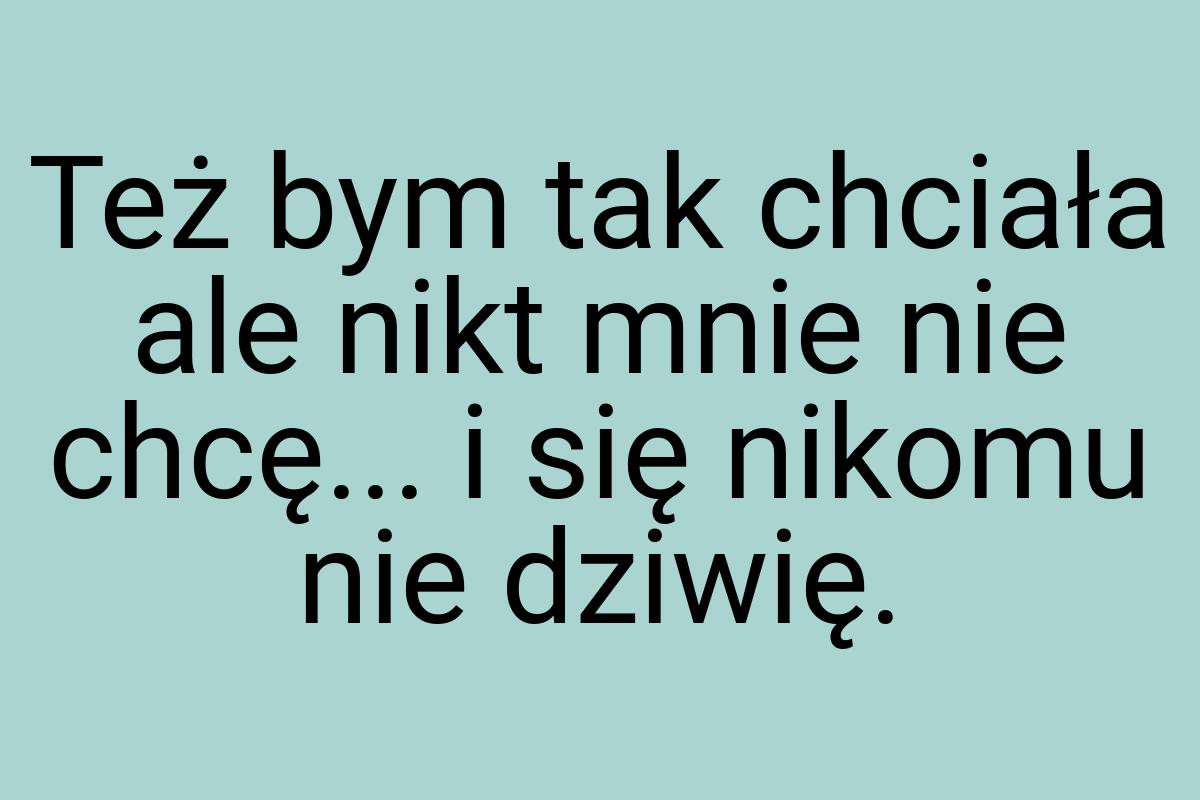 Też bym tak chciała ale nikt mnie nie chcę... i się nikomu