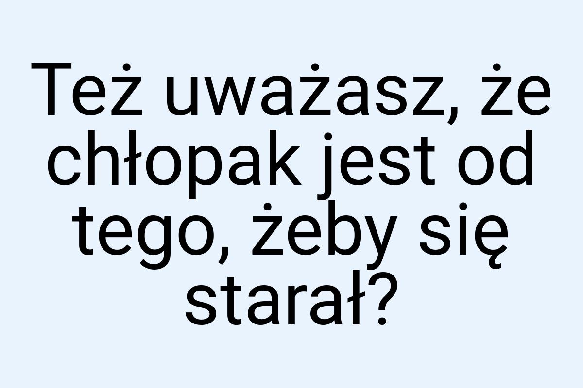 Też uważasz, że chłopak jest od tego, żeby się starał