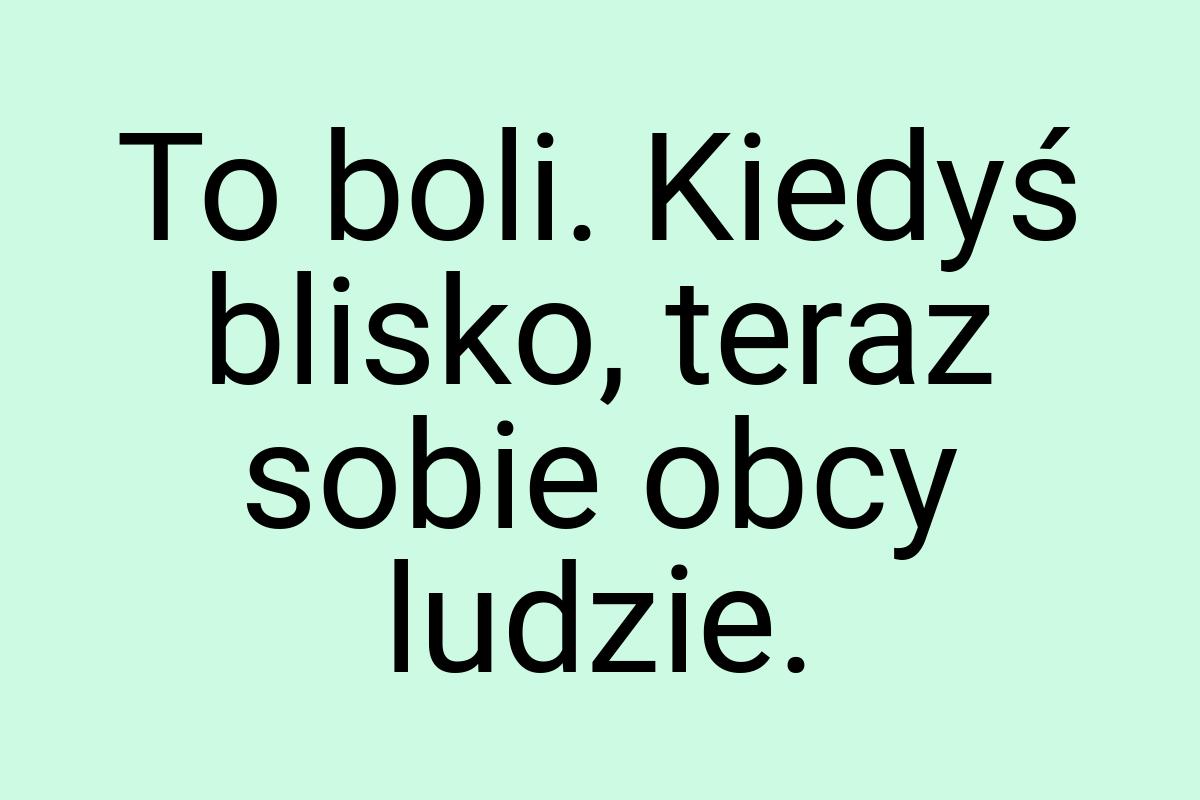 To boli. Kiedyś blisko, teraz sobie obcy ludzie